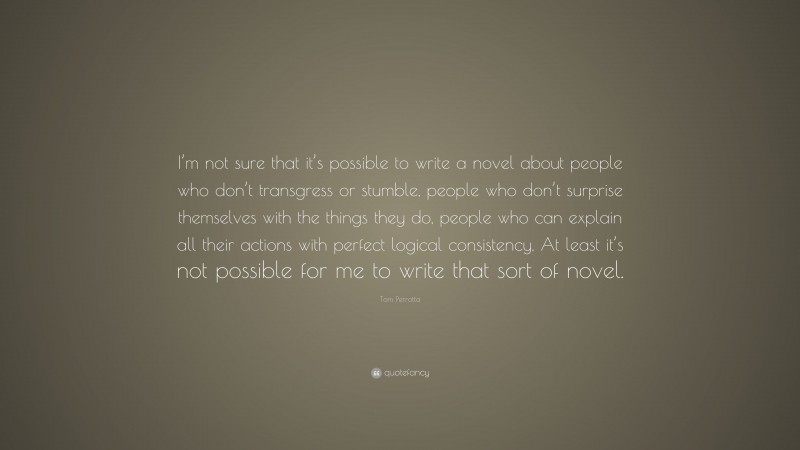 Tom Perrotta Quote: “I’m not sure that it’s possible to write a novel about people who don’t transgress or stumble, people who don’t surprise themselves with the things they do, people who can explain all their actions with perfect logical consistency. At least it’s not possible for me to write that sort of novel.”