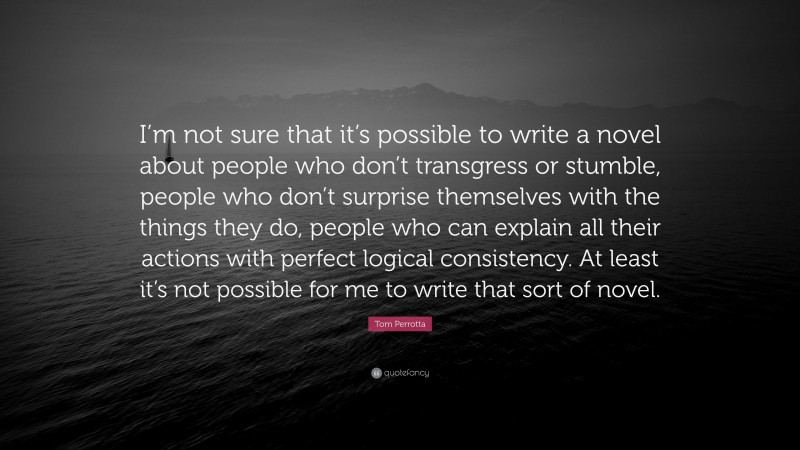 Tom Perrotta Quote: “I’m not sure that it’s possible to write a novel about people who don’t transgress or stumble, people who don’t surprise themselves with the things they do, people who can explain all their actions with perfect logical consistency. At least it’s not possible for me to write that sort of novel.”