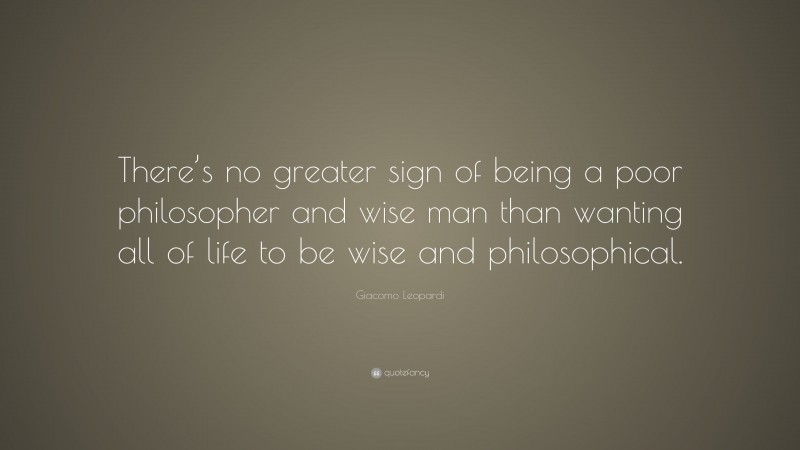 Giacomo Leopardi Quote: “There’s no greater sign of being a poor philosopher and wise man than wanting all of life to be wise and philosophical.”