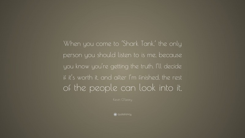 Kevin O'Leary Quote: “When you come to ‘Shark Tank,’ the only person you should listen to is me, because you know you’re getting the truth. I’ll decide if it’s worth it, and after I’m finished, the rest of the people can look into it.”