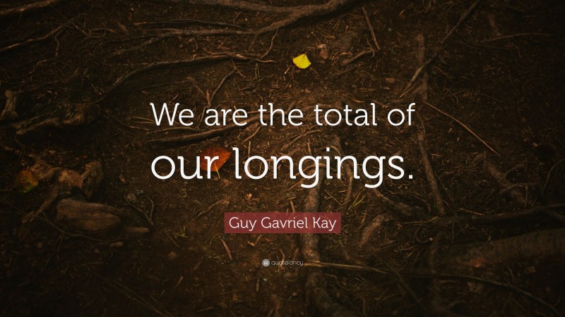 Guy Gavriel Kay Quote: “We are the total of our longings.”
