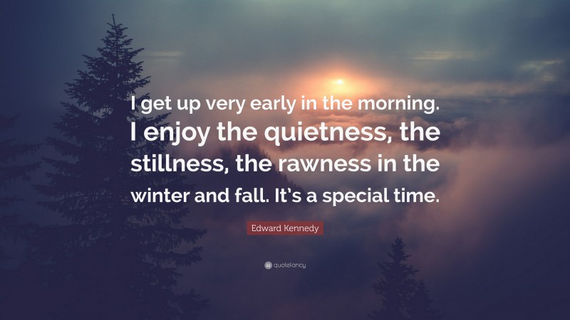 Edward Kennedy Quote: “I get up very early in the morning. I enjoy the quietness, the stillness, the rawness in the winter and fall. It’s a special time.”