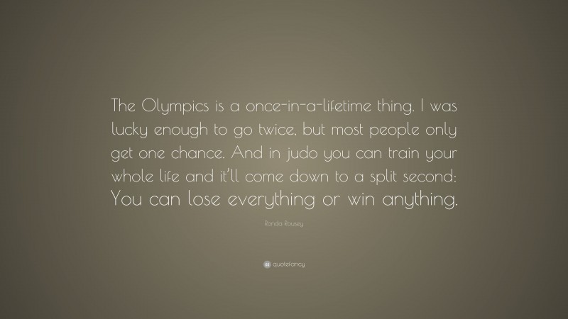 Ronda Rousey Quote: “The Olympics is a once-in-a-lifetime thing. I was lucky enough to go twice, but most people only get one chance. And in judo you can train your whole life and it’ll come down to a split second: You can lose everything or win anything.”