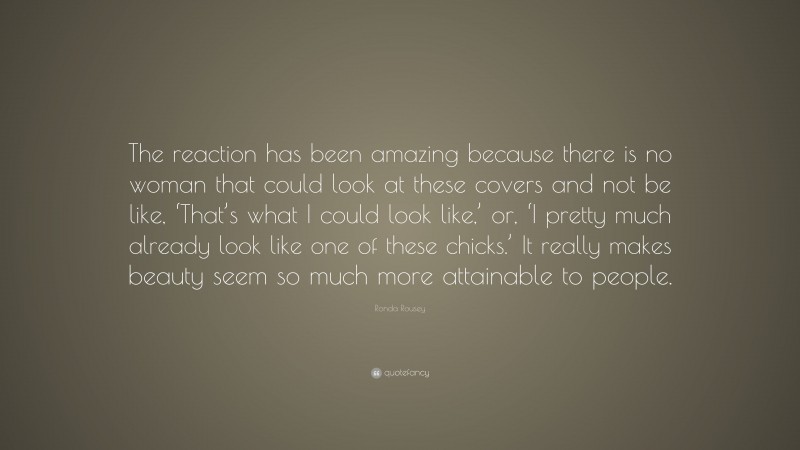 Ronda Rousey Quote: “The reaction has been amazing because there is no woman that could look at these covers and not be like, ‘That’s what I could look like,’ or, ‘I pretty much already look like one of these chicks.’ It really makes beauty seem so much more attainable to people.”