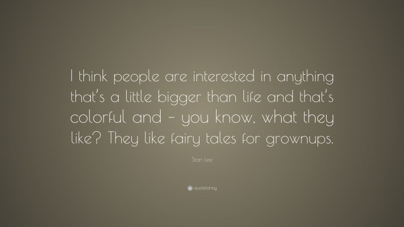 Stan Lee Quote: “I think people are interested in anything that’s a little bigger than life and that’s colorful and – you know, what they like? They like fairy tales for grownups.”