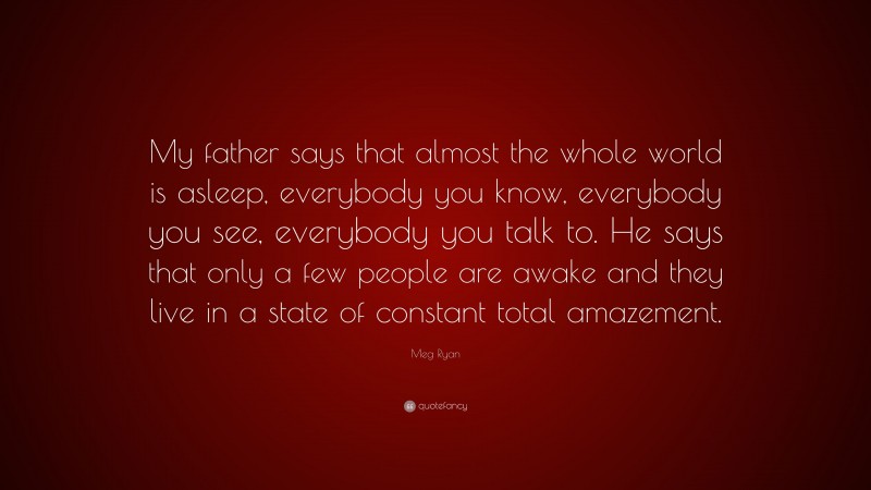 Meg Ryan Quote: “My father says that almost the whole world is asleep, everybody you know, everybody you see, everybody you talk to. He says that only a few people are awake and they live in a state of constant total amazement.”