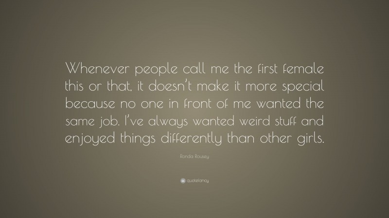 Ronda Rousey Quote: “Whenever people call me the first female this or that, it doesn’t make it more special because no one in front of me wanted the same job. I’ve always wanted weird stuff and enjoyed things differently than other girls.”