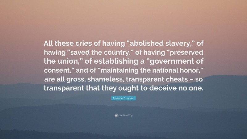 Lysander Spooner Quote: “All these cries of having “abolished slavery,” of having “saved the country,” of having “preserved the union,” of establishing a “government of consent,” and of “maintaining the national honor,” are all gross, shameless, transparent cheats – so transparent that they ought to deceive no one.”