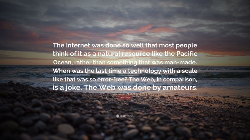 Alan Kay Quote: “The Internet was done so well that most people think of it as a natural resource like the Pacific Ocean, rather than something that was man-made. When was the last time a technology with a scale like that was so error-free? The Web, in comparison, is a joke. The Web was done by amateurs.”