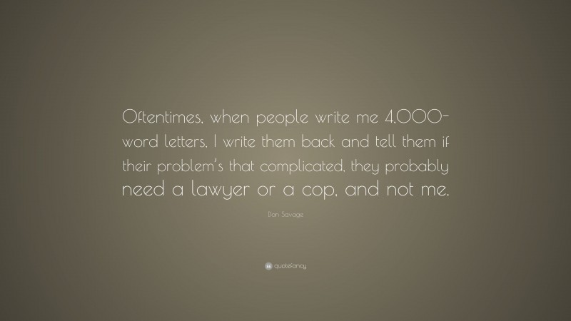 Dan Savage Quote: “Oftentimes, when people write me 4,000-word letters, I write them back and tell them if their problem’s that complicated, they probably need a lawyer or a cop, and not me.”