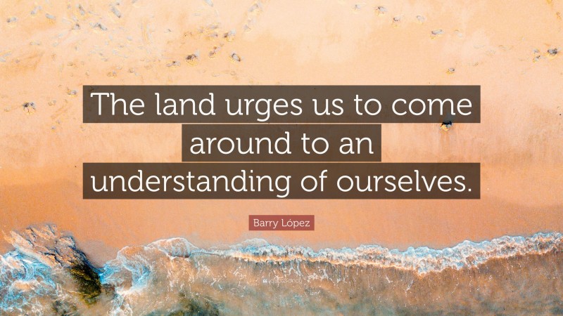 Barry López Quote: “The land urges us to come around to an understanding of ourselves.”