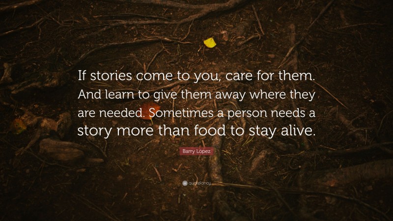 Barry López Quote: “If stories come to you, care for them. And learn to give them away where they are needed. Sometimes a person needs a story more than food to stay alive.”