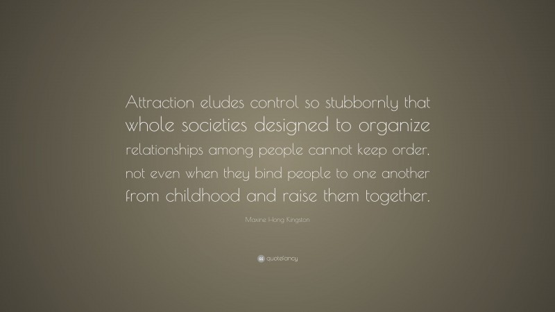 Maxine Hong Kingston Quote: “Attraction eludes control so stubbornly that whole societies designed to organize relationships among people cannot keep order, not even when they bind people to one another from childhood and raise them together.”