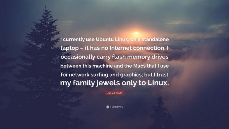 Donald Knuth Quote: “I currently use Ubuntu Linux, on a standalone laptop – it has no Internet connection. I occasionally carry flash memory drives between this machine and the Macs that I use for network surfing and graphics; but I trust my family jewels only to Linux.”