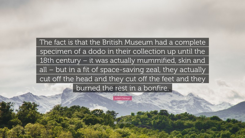 Adam Savage Quote: “The fact is that the British Museum had a complete specimen of a dodo in their collection up until the 18th century – it was actually mummified, skin and all – but in a fit of space-saving zeal, they actually cut off the head and they cut off the feet and they burned the rest in a bonfire.”