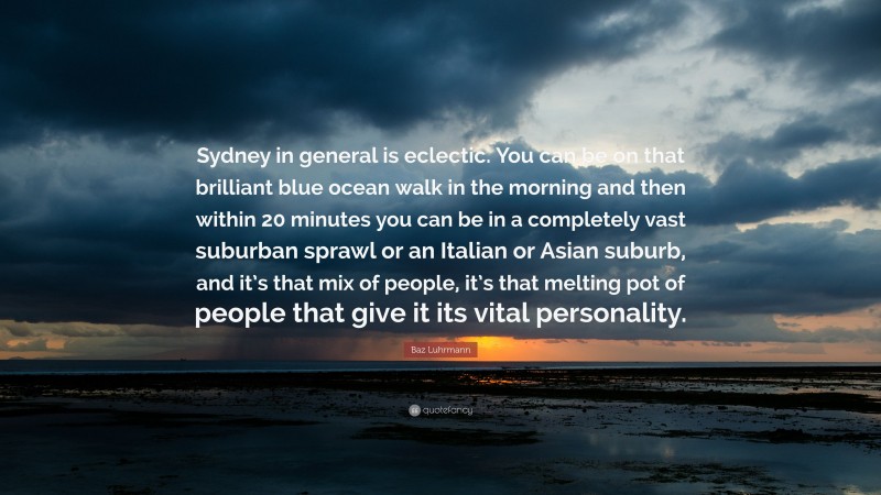 Baz Luhrmann Quote: “Sydney in general is eclectic. You can be on that brilliant blue ocean walk in the morning and then within 20 minutes you can be in a completely vast suburban sprawl or an Italian or Asian suburb, and it’s that mix of people, it’s that melting pot of people that give it its vital personality.”