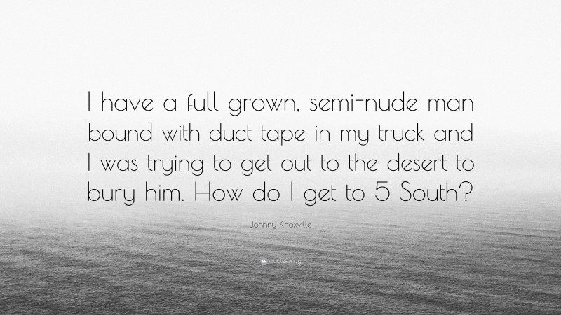 Johnny Knoxville Quote: “I have a full grown, semi-nude man bound with duct tape in my truck and I was trying to get out to the desert to bury him. How do I get to 5 South?”