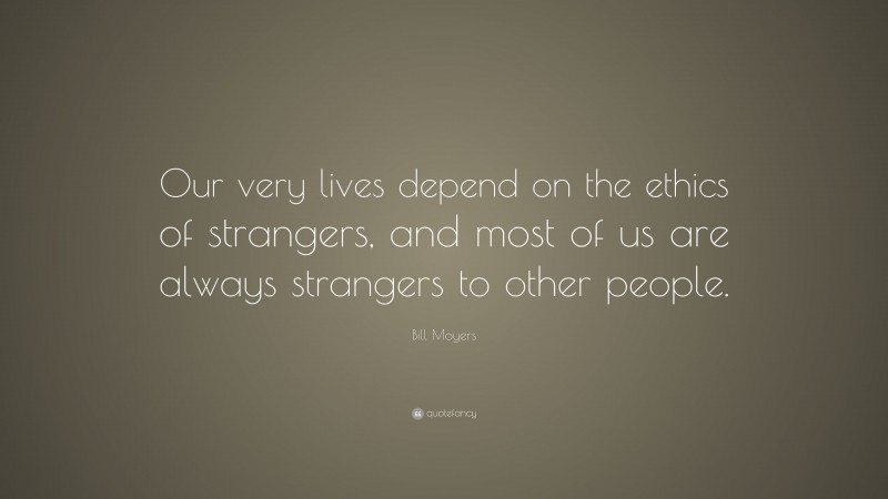 Bill Moyers Quote: “Our very lives depend on the ethics of strangers, and most of us are always strangers to other people.”