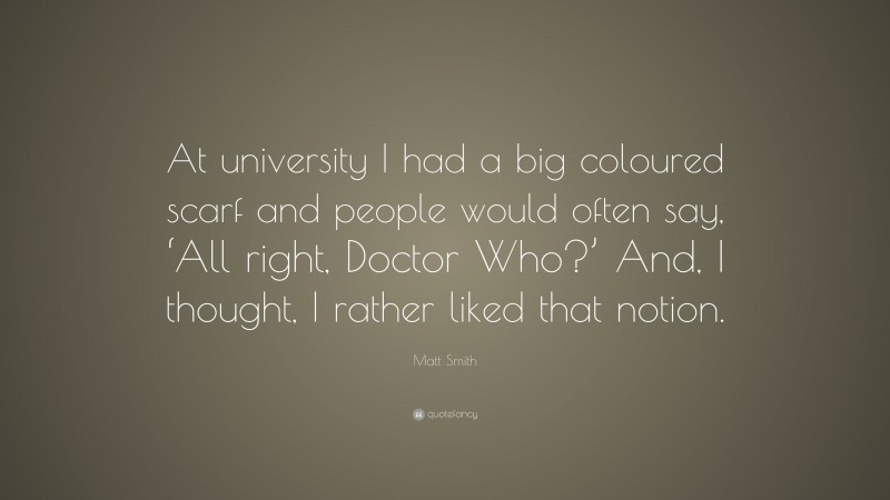 Matt Smith Quote: “At university I had a big coloured scarf and people would often say, ‘All right, Doctor Who?’ And, I thought, I rather liked that notion.”