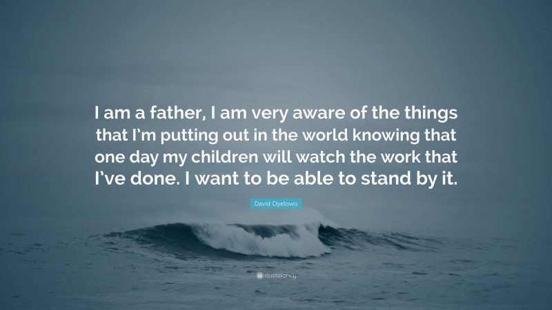 David Oyelowo Quote: “I am a father, I am very aware of the things that I’m putting out in the world knowing that one day my children will watch the work that I’ve done. I want to be able to stand by it.”