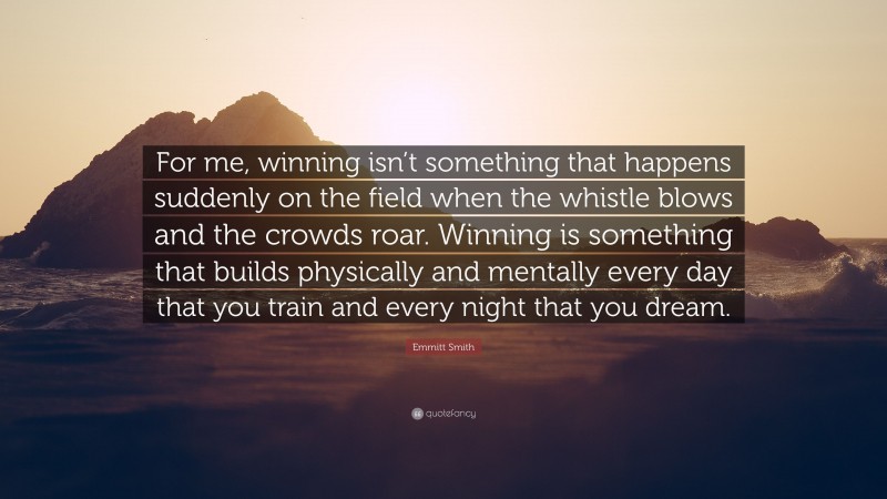 Emmitt Smith Quote: “For me, winning isn’t something that happens suddenly on the field when the whistle blows and the crowds roar. Winning is something that builds physically and mentally every day that you train and every night that you dream.”