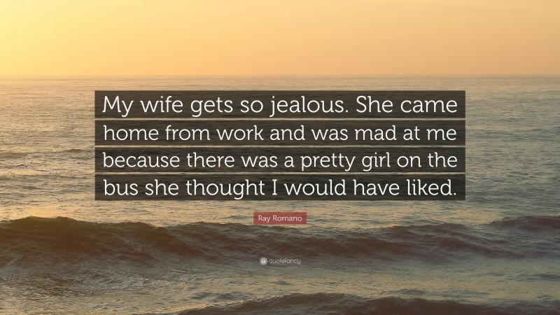 Ray Romano Quote: “My wife gets so jealous. She came home from work and was mad at me because there was a pretty girl on the bus she thought I would have liked.”