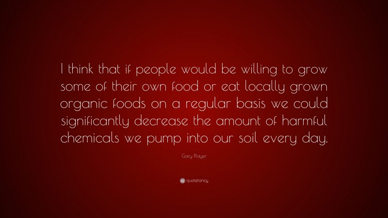 Gary Player Quote: “I think that if people would be willing to grow some of their own food or eat locally grown organic foods on a regular basis we could significantly decrease the amount of harmful chemicals we pump into our soil every day.”