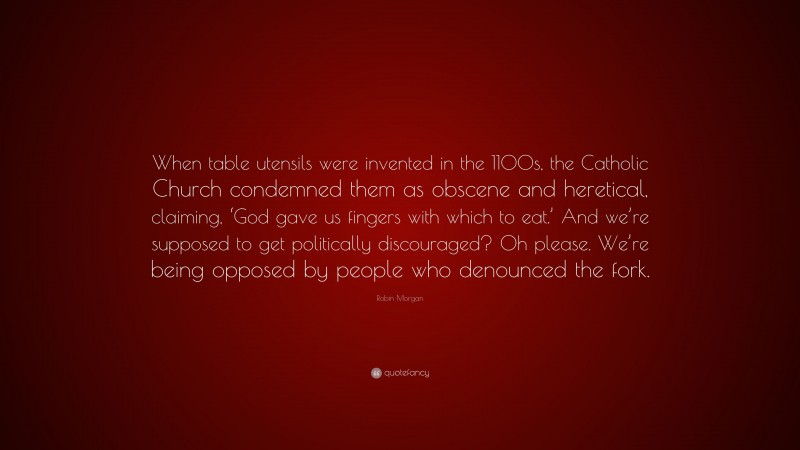 Robin Morgan Quote: “When table utensils were invented in the 1100s, the Catholic Church condemned them as obscene and heretical, claiming, ‘God gave us fingers with which to eat.’ And we’re supposed to get politically discouraged? Oh please. We’re being opposed by people who denounced the fork.”