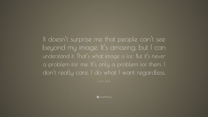 Grace Jones Quote: “It doesn’t surprise me that people can’t see beyond my image. It’s amazing, but I can understand it. That’s what image is for. But it’s never a problem for me. It’s only a problem for them. I don’t really care. I do what I want regardless.”