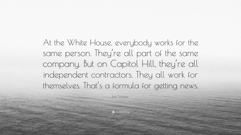 Bob Schieffer Quote: “At the White House, everybody works for the same person. They’re all part of the same company. But on Capitol Hill, they’re all independent contractors. They all work for themselves. That’s a formula for getting news.”