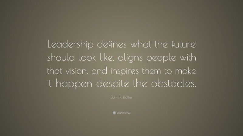 John P. Kotter Quote: “Leadership defines what the future should look like, aligns people with that vision, and inspires them to make it happen despite the obstacles.”