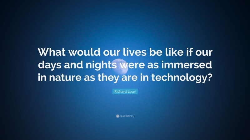 Richard Louv Quote: “What would our lives be like if our days and nights were as immersed in nature as they are in technology?”