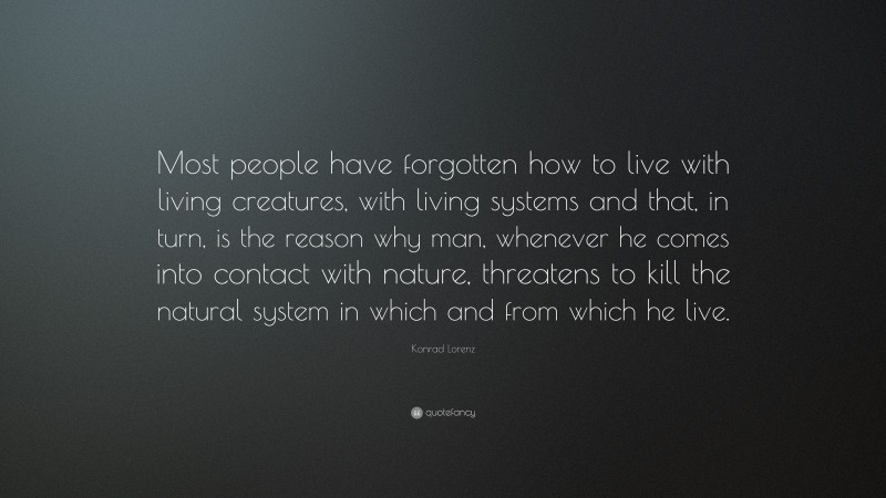 Konrad Lorenz Quote: “Most people have forgotten how to live with living creatures, with living systems and that, in turn, is the reason why man, whenever he comes into contact with nature, threatens to kill the natural system in which and from which he live.”