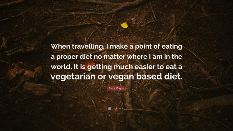 Gary Player Quote: “When travelling, I make a point of eating a proper diet no matter where I am in the world. It is getting much easier to eat a vegetarian or vegan based diet.”
