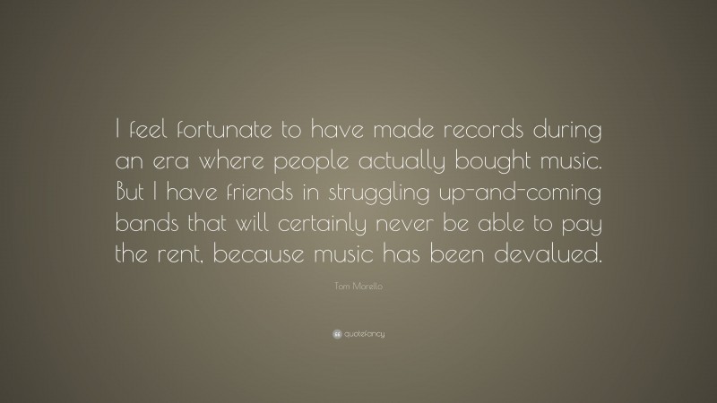 Tom Morello Quote: “I feel fortunate to have made records during an era where people actually bought music. But I have friends in struggling up-and-coming bands that will certainly never be able to pay the rent, because music has been devalued.”