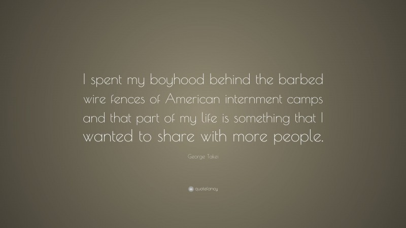 George Takei Quote: “I spent my boyhood behind the barbed wire fences of American internment camps and that part of my life is something that I wanted to share with more people.”