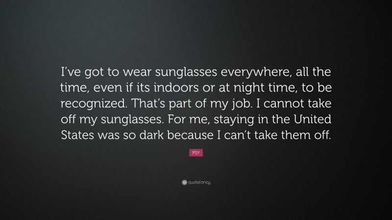 PSY Quote: “I’ve got to wear sunglasses everywhere, all the time, even if its indoors or at night time, to be recognized. That’s part of my job. I cannot take off my sunglasses. For me, staying in the United States was so dark because I can’t take them off.”