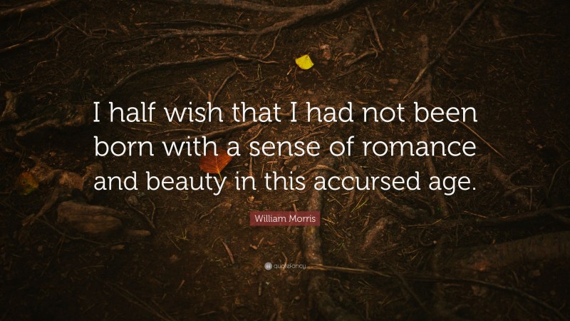 William Morris Quote: “I half wish that I had not been born with a sense of romance and beauty in this accursed age.”