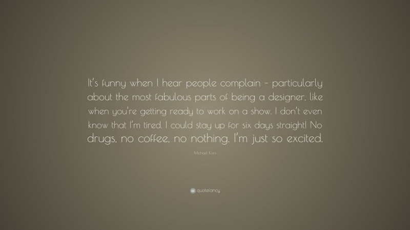 Michael Kors Quote: “It’s funny when I hear people complain – particularly about the most fabulous parts of being a designer, like when you’re getting ready to work on a show. I don’t even know that I’m tired. I could stay up for six days straight! No drugs, no coffee, no nothing. I’m just so excited.”