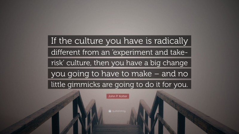 John P. Kotter Quote: “If the culture you have is radically different from an ‘experiment and take-risk’ culture, then you have a big change you going to have to make – and no little gimmicks are going to do it for you.”