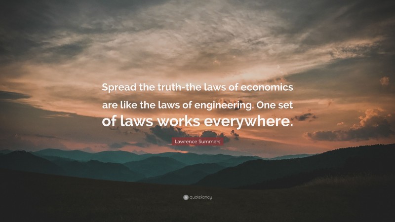 Lawrence Summers Quote: “Spread the truth-the laws of economics are like the laws of engineering. One set of laws works everywhere.”
