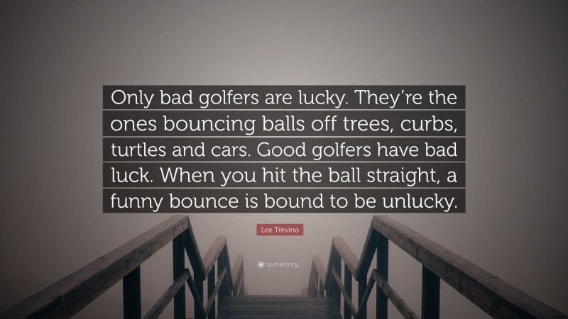 Lee Trevino Quote: “Only bad golfers are lucky. They’re the ones bouncing balls off trees, curbs, turtles and cars. Good golfers have bad luck. When you hit the ball straight, a funny bounce is bound to be unlucky.”
