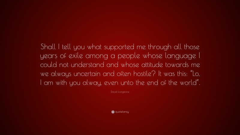 David Livingstone Quote: “Shall I tell you what supported me through all those years of exile among a people whose language I could not understand and whose attitude towards me we always uncertain and often hostile? It was this: “Lo, I am with you alway, even unto the end of the world”.”