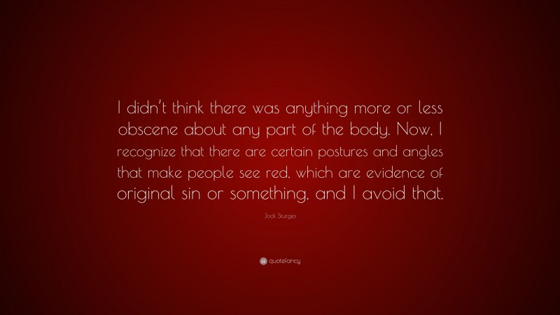 Jock Sturges Quote: “I didn’t think there was anything more or less obscene about any part of the body. Now, I recognize that there are certain postures and angles that make people see red, which are evidence of original sin or something, and I avoid that.”
