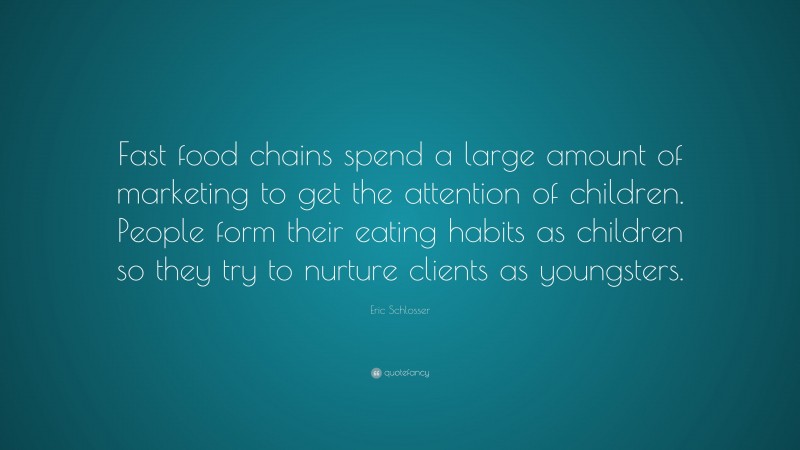Eric Schlosser Quote: “Fast food chains spend a large amount of marketing to get the attention of children. People form their eating habits as children so they try to nurture clients as youngsters.”