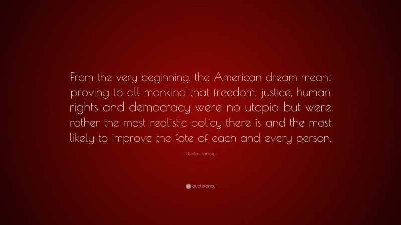 Nicolas Sarkozy Quote: “From the very beginning, the American dream meant proving to all mankind that freedom, justice, human rights and democracy were no utopia but were rather the most realistic policy there is and the most likely to improve the fate of each and every person.”