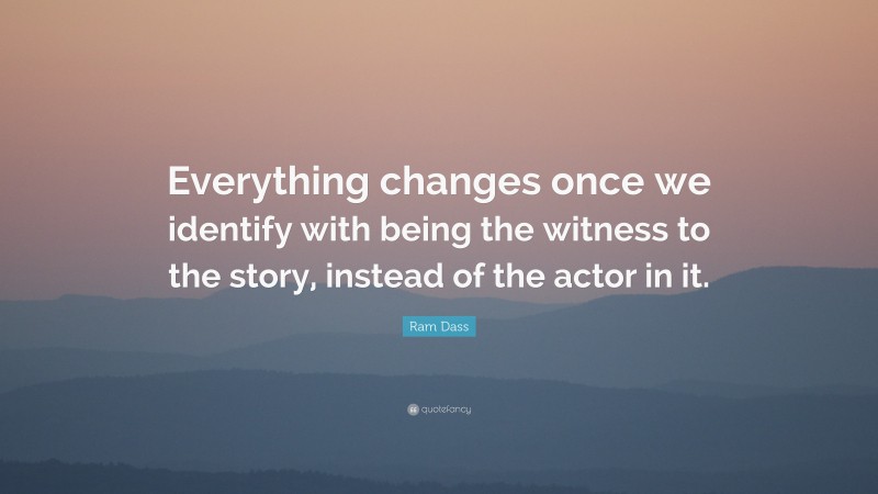 Ram Dass Quote: “Everything changes once we identify with being the witness to the story, instead of the actor in it.”