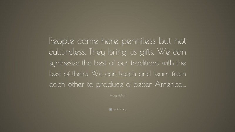 Mary Pipher Quote: “People come here penniless but not cultureless. They bring us gifts. We can synthesize the best of our traditions with the best of theirs. We can teach and learn from each other to produce a better America...”