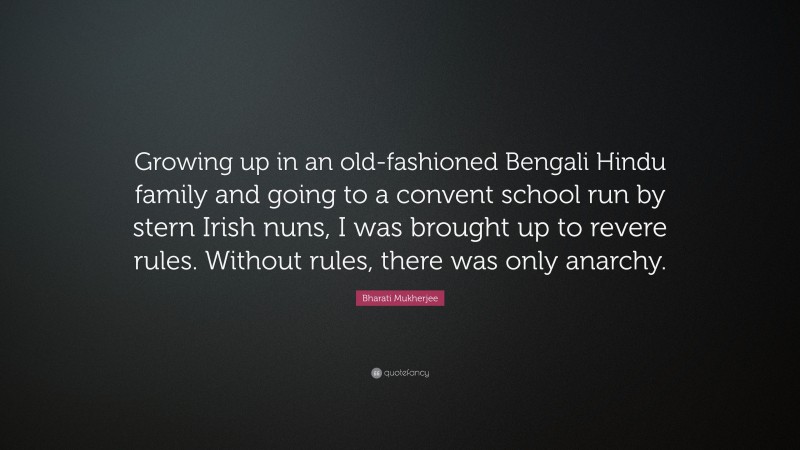 Bharati Mukherjee Quote: “Growing up in an old-fashioned Bengali Hindu family and going to a convent school run by stern Irish nuns, I was brought up to revere rules. Without rules, there was only anarchy.”