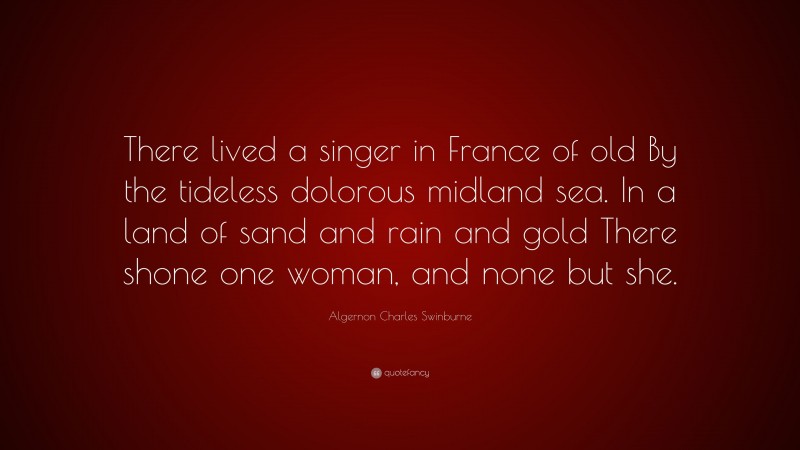 Algernon Charles Swinburne Quote: “There lived a singer in France of old By the tideless dolorous midland sea. In a land of sand and rain and gold There shone one woman, and none but she.”
